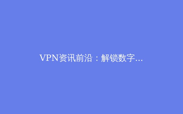 VPN资讯前沿：解锁数字自由的网络安全与隐私保护指南 - 2