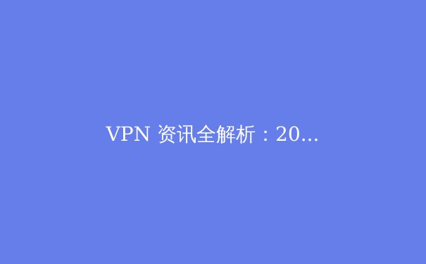VPN 资讯全解析：2024年安全上网与跨境连接的关键策略
