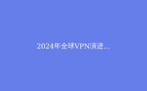 2024年全球VPN演进趋势：从隐私工具到数字生存必需品的深度解析 - 3