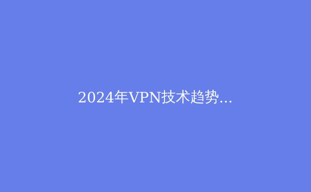 2024年VPN技术趋势解析：从数字安全到信息自由的关键桥梁