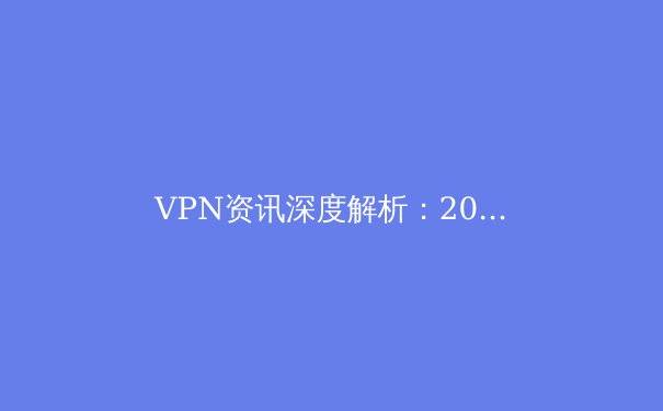 VPN资讯深度解析：2024年，我们为何比以往更需要数字隐私盾牌？