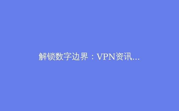 解锁数字边界：VPN资讯全解析与未来趋势展望 - 3
