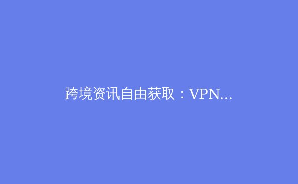 跨境资讯自由获取：VPN技术演进、安全选择与合法使用全解析 - 2