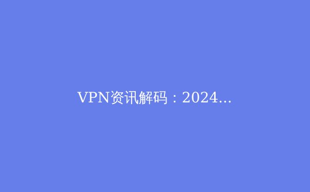 VPN资讯解码：2024年全球网络隐私保护与自由访问的终极指南 - 4
