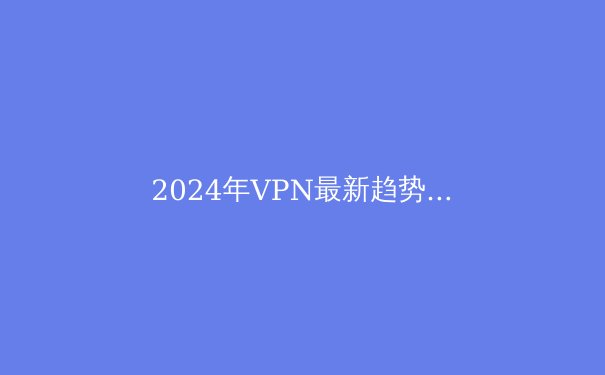 2024年VPN最新趋势与Telegram安全访问全攻略