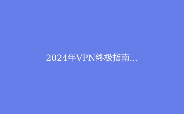 2024年VPN终极指南：最新资讯、技术解析与选购建议