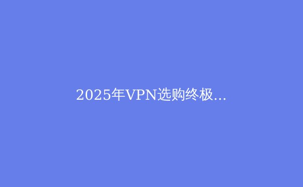 2025年VPN选购终极指南：安全、速度与隐私的完美平衡 - 3