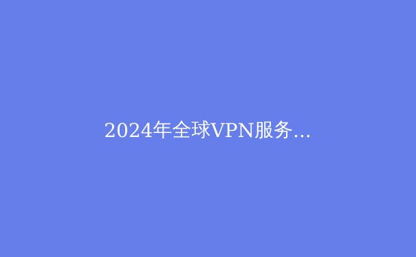 2024年全球VPN服务全面解析：隐私、速度与解锁能力的终极指南 - 3