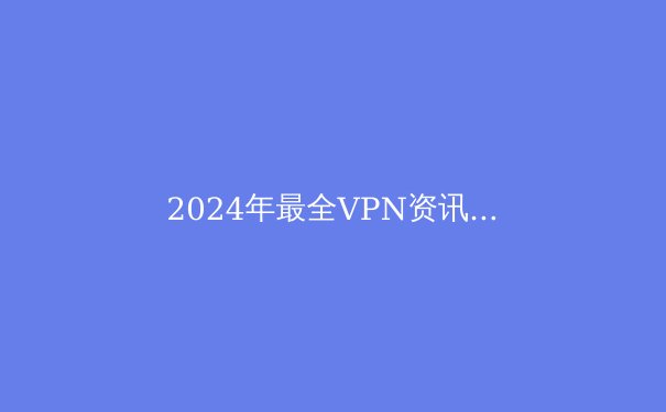 2024年最全VPN资讯：解锁Telegram，保护隐私，安全上网必备指南