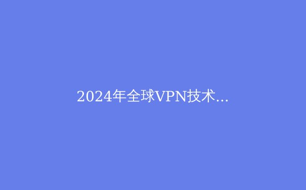 2024年全球VPN技术趋势解析：从加密协议到隐私保护的前沿洞察 - 3