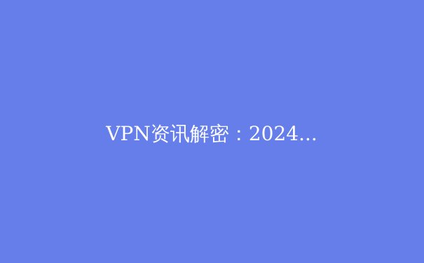 VPN资讯解密：2024年网络安全与数字自由的前沿指南