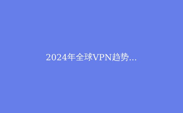 2024年全球VPN趋势解析：隐私守护与数字自由的博弈 - 3