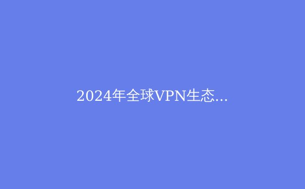 2024年全球VPN生态全景透视：从技术演进到合规边界的深度解析 - 4