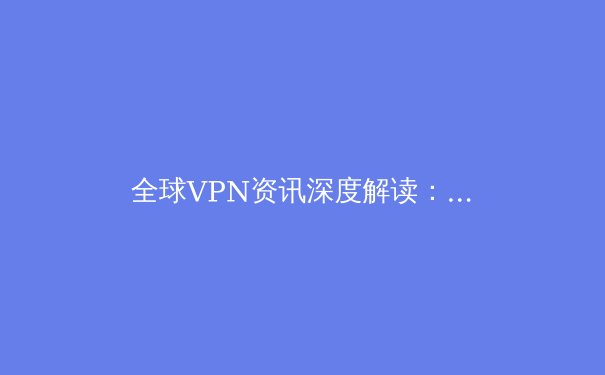 全球VPN资讯深度解读：安全、自由与数字未来的关键抉择 - 2
