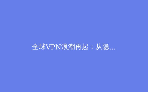 全球VPN浪潮再起：从隐私焦虑到数字自主权的时代博弈 - 4