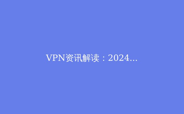 VPN资讯解读：2024年数字时代的网络安全与自由访问指南 - 4