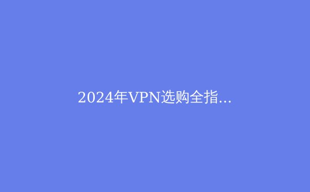 2024年VPN选购全指南：在隐私与自由之间寻找最优解 - 2
