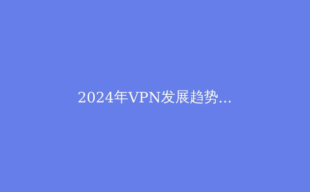 2024年VPN发展趋势解析：隐私、技术与法规的十字路口 - 3