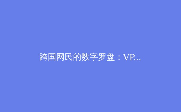 跨国网民的数字罗盘：VPN资讯深度解析与未来趋势前瞻 - 2