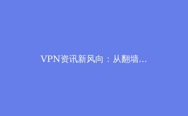 VPN资讯新风向：从翻墙工具到数字安全基石的演变与选择