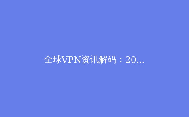 全球VPN资讯解码：2024年隐私保护、网络自由与法规博弈全景透视