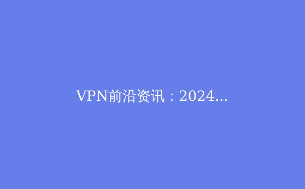 VPN前沿资讯：2024年隐私保护、流媒体解锁与网络安全新趋势深度解读