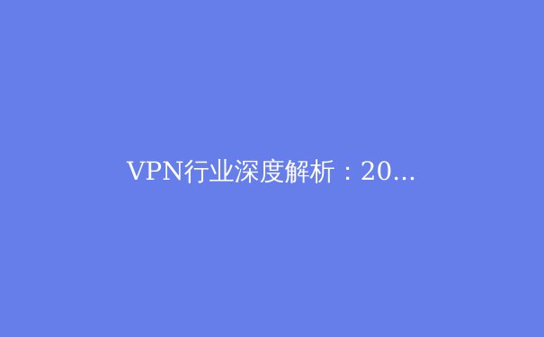 VPN行业深度解析：2024年安全、法规与技术趋势前瞻 - 2