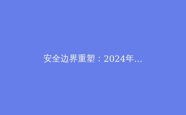 安全边界重塑：2024年全球VPN技术趋势与隐私保护新范式