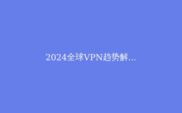 2024全球VPN趋势解析：安全、速度与数字自由的三重博弈 - 4
