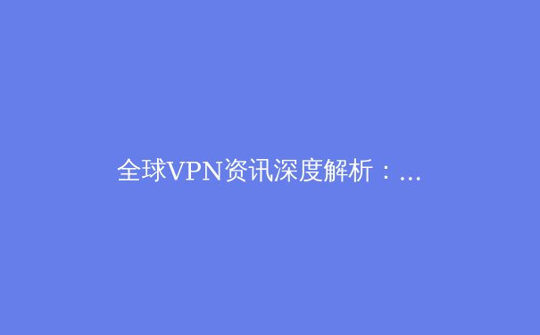 全球VPN资讯深度解析：安全、自由与未来趋势 - 4