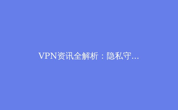 VPN资讯全解析：隐私守护者还是网络魔法钥匙？深度剖析其技术、趋势与选择策略 - 4
