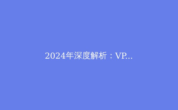 2024年深度解析：VPN技术演进、安全挑战与实用选择指南 - 2