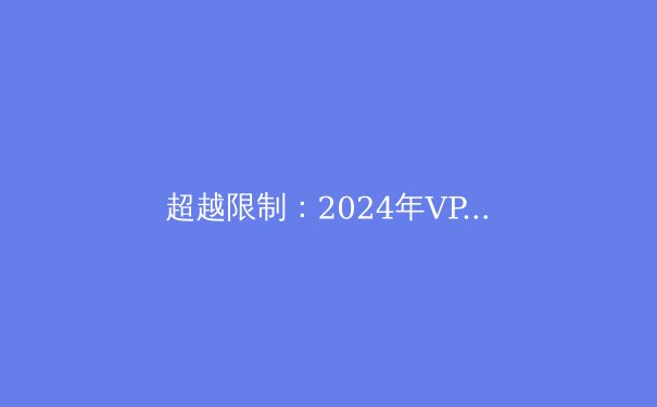 超越限制：2024年VPN技术演进与网络安全新视野 - 4