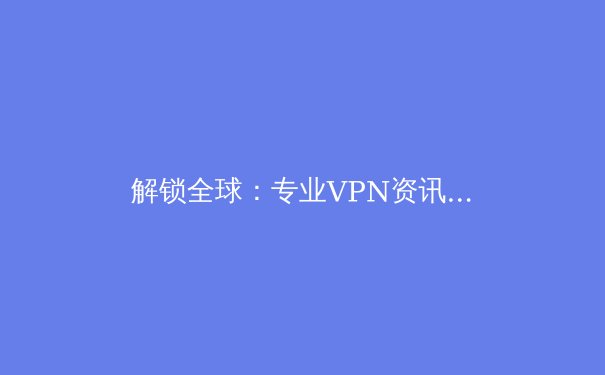 解锁全球：专业VPN资讯与未来互联网隐私趋势深度解析